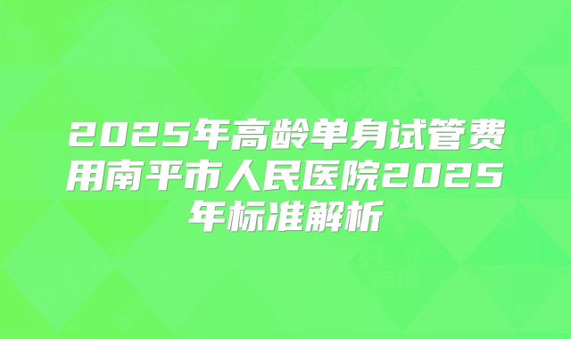 2025年高龄单身试管费用南平市人民医院2025年标准解析