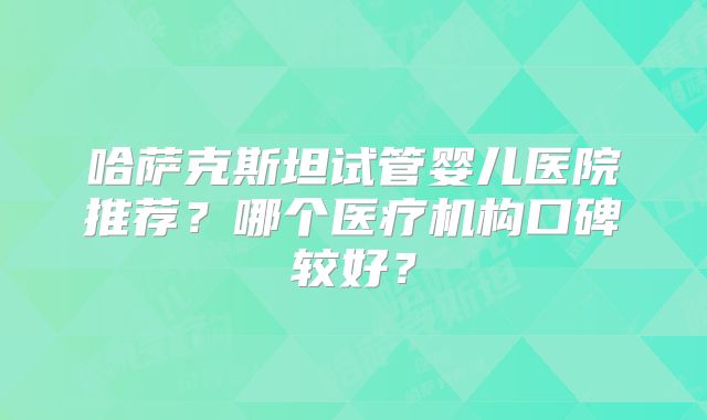 哈萨克斯坦试管婴儿医院推荐?哪个医疗机构口碑较好?