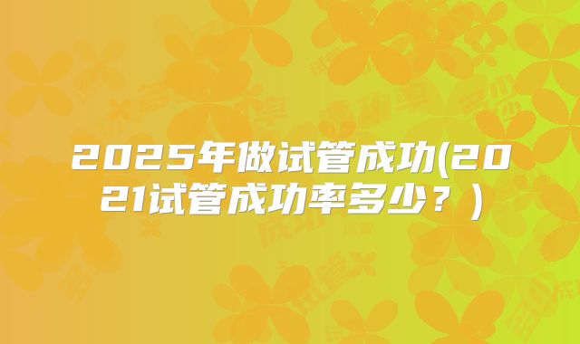 2025年做试管成功(2021试管成功率多少?)