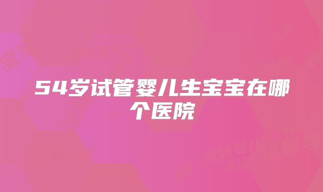 54岁试管婴儿生宝宝在哪个医院