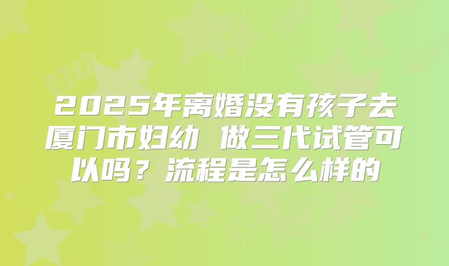 2025年离婚没有孩子去厦门市妇幼 做三代试管可以吗？流程是怎么样的