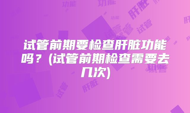 试管前期要检查肝脏功能吗？(试管前期检查需要去几次)