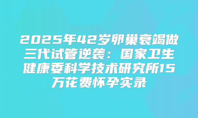 2025年42岁卵巢衰竭做三代试管逆袭：国家卫生健康委科学技术研究所15万花费怀孕实录