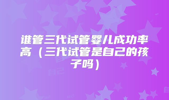 谁管三代试管婴儿成功率高（三代试管是自己的孩子吗）