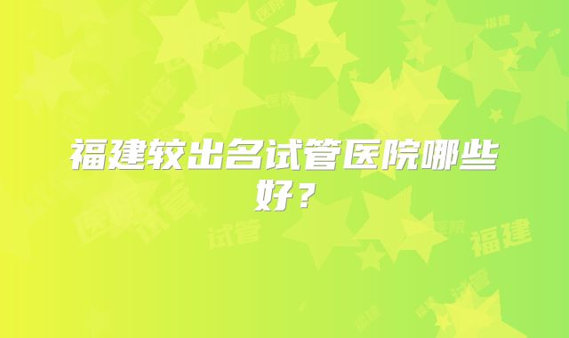 福建较出名试管医院哪些好？