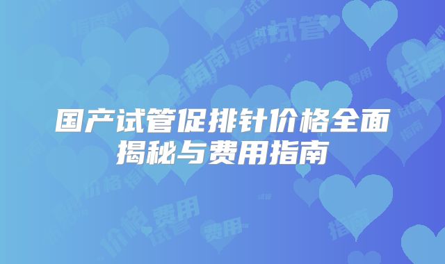国产试管促排针价格全面揭秘与费用指南