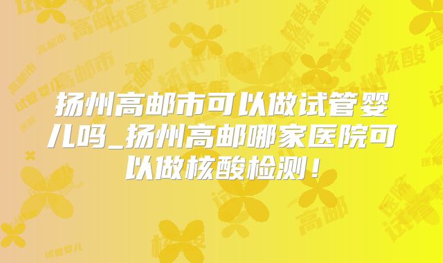 扬州高邮市可以做试管婴儿吗_扬州高邮哪家医院可以做核酸检测！
