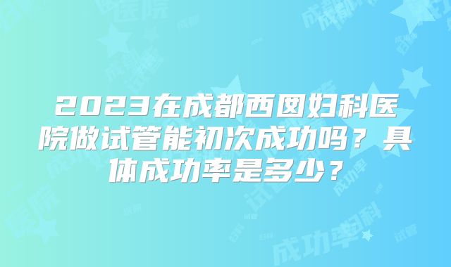 2023在成都西囡妇科医院做试管能初次成功吗？具体成功率是多少？