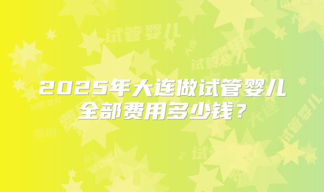 2025年大连做试管婴儿全部费用多少钱？