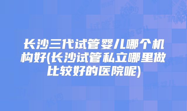 长沙三代试管婴儿哪个机构好(长沙试管私立哪里做比较好的医院呢)