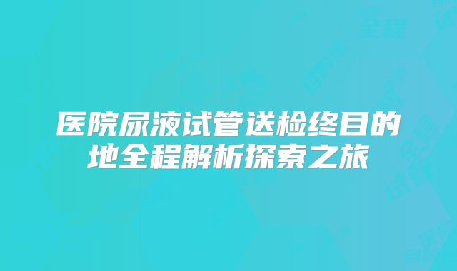 医院尿液试管送检终目的地全程解析探索之旅