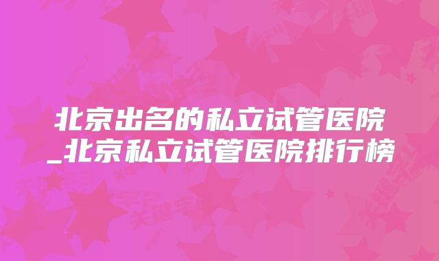 北京出名的私立试管医院_北京私立试管医院排行榜