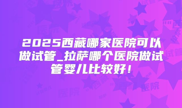 2025西藏哪家医院可以做试管_拉萨哪个医院做试管婴儿比较好！