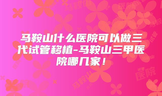 马鞍山什么医院可以做三代试管移植-马鞍山三甲医院哪几家！