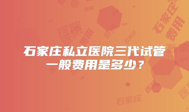 石家庄私立医院三代试管一般费用是多少？