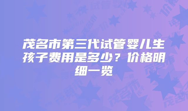 茂名市第三代试管婴儿生孩子费用是多少？价格明细一览