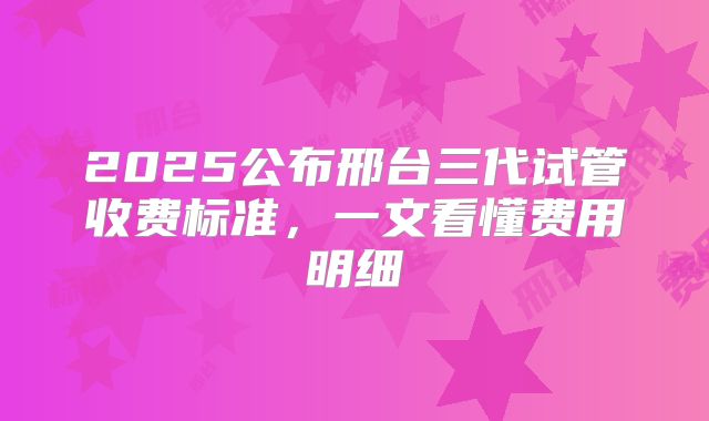 2025公布邢台三代试管收费标准，一文看懂费用明细