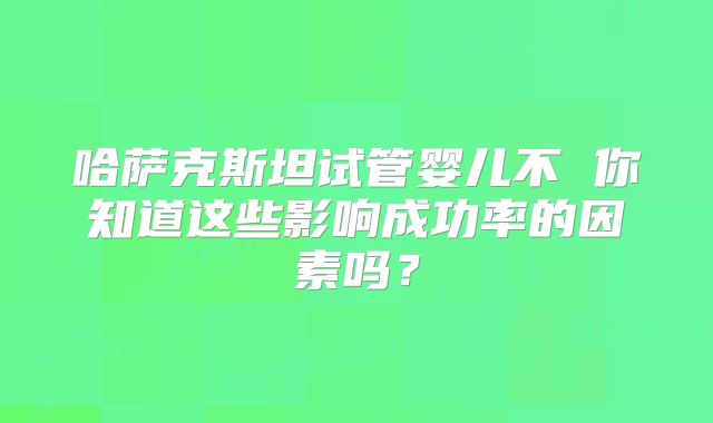 哈萨克斯坦试管婴儿不 你知道这些影响成功率的因素吗？