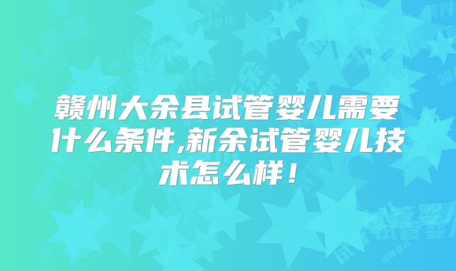 赣州大余县试管婴儿需要什么条件,新余试管婴儿技术怎么样！