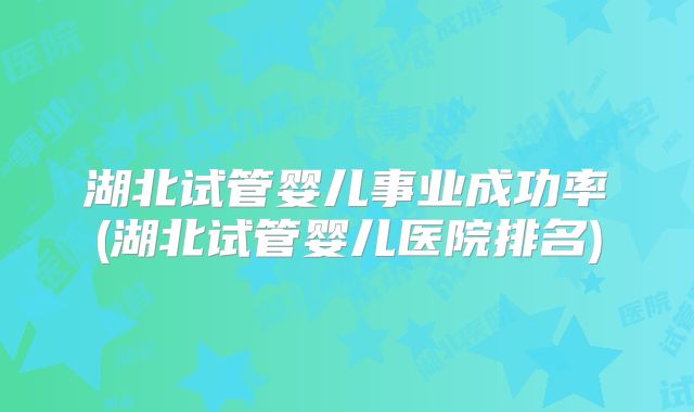 湖北试管婴儿事业成功率(湖北试管婴儿医院排名)