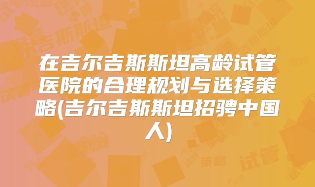 在吉尔吉斯斯坦高龄试管医院的合理规划与选择策略(吉尔吉斯斯坦招骋中国人)