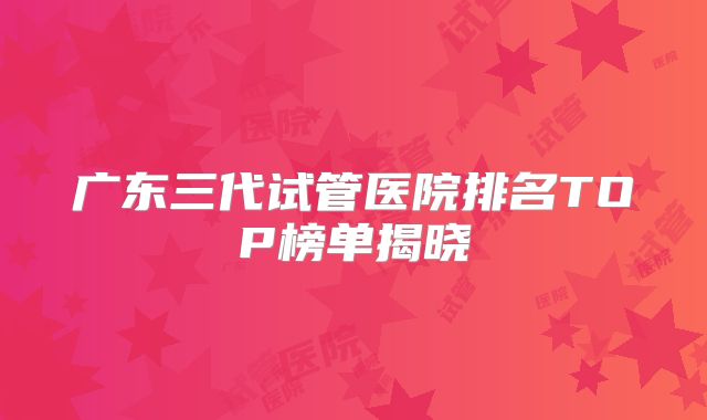 广东三代试管医院排名TOP榜单揭晓