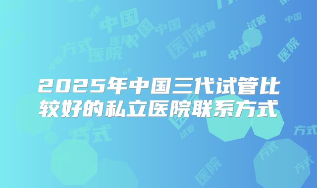2025年中国三代试管比较好的私立医院联系方式