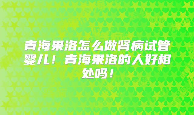 青海果洛怎么做肾病试管婴儿！青海果洛的人好相处吗！