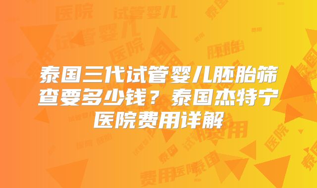 泰国三代试管婴儿胚胎筛查要多少钱？泰国杰特宁医院费用详解