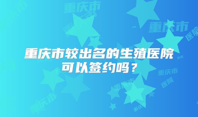 重庆市较出名的生殖医院可以签约吗？