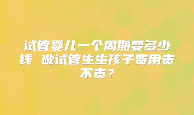 试管婴儿一个周期要多少钱 做试管生生孩子费用贵不贵？