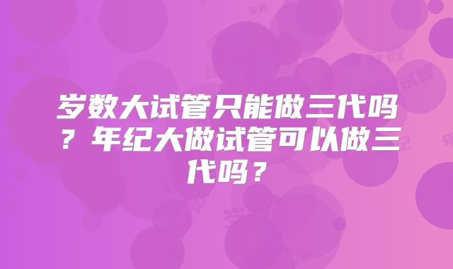 岁数大试管只能做三代吗？年纪大做试管可以做三代吗？