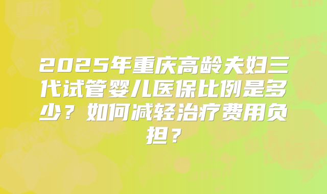 2025年重庆高龄夫妇三代试管婴儿医保比例是多少？如何减轻治疗费用负担？