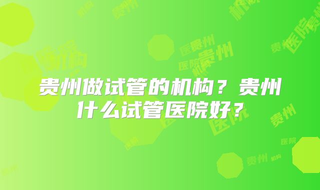 贵州做试管的机构？贵州什么试管医院好？