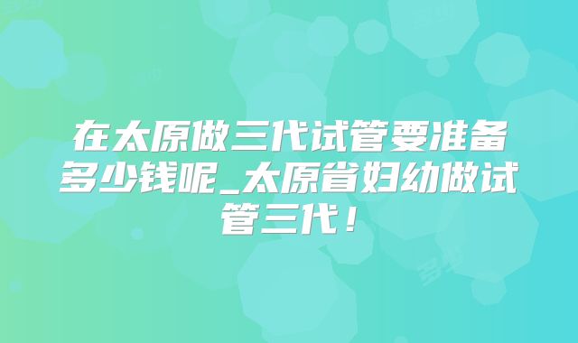 在太原做三代试管要准备多少钱呢_太原省妇幼做试管三代！