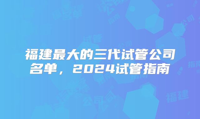 福建最大的三代试管公司名单，2024试管指南