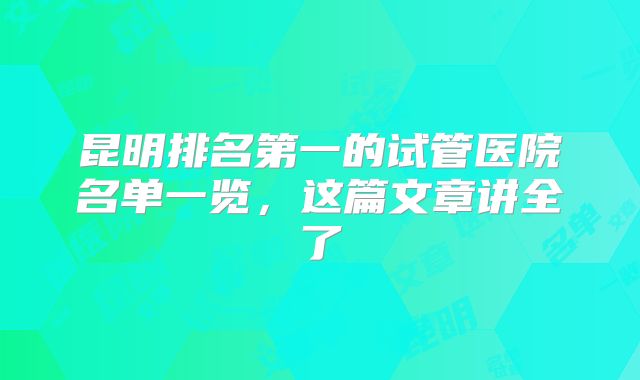 昆明排名第一的试管医院名单一览，这篇文章讲全了
