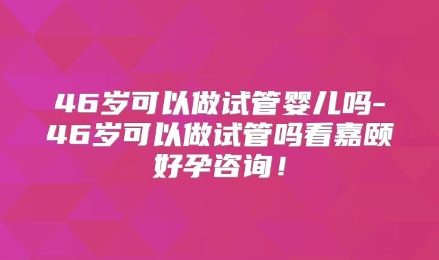 46岁可以做试管婴儿吗-46岁可以做试管吗看嘉颐好孕咨询！