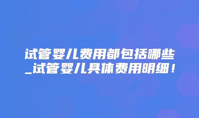 试管婴儿费用都包括哪些_试管婴儿具体费用明细！