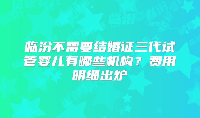 临汾不需要结婚证三代试管婴儿有哪些机构？费用明细出炉