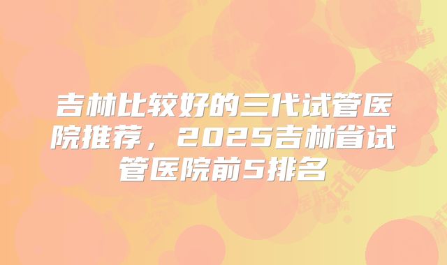 吉林比较好的三代试管医院推荐，2025吉林省试管医院前5排名
