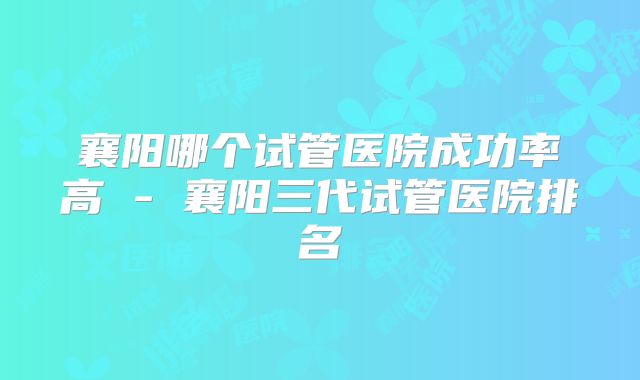 襄阳哪个试管医院成功率高 - 襄阳三代试管医院排名