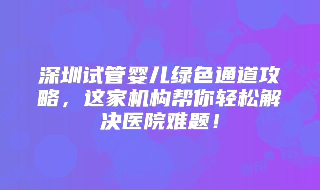 深圳试管婴儿绿色通道攻略,这家机构帮你轻松解决医院难题!