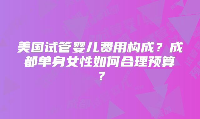 美国试管婴儿费用构成？成都单身女性如何合理预算？