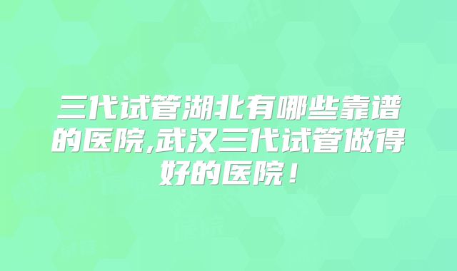 三代试管湖北有哪些靠谱的医院,武汉三代试管做得好的医院！