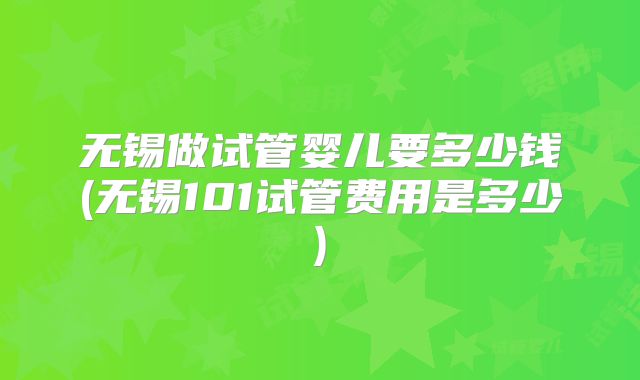 无锡做试管婴儿要多少钱(无锡101试管费用是多少)