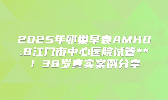 2025年卵巢早衰AMH0.8江门市中心医院试管**！38岁真实案例分享