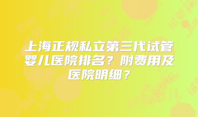 上海正规私立第三代试管婴儿医院排名？附费用及医院明细？