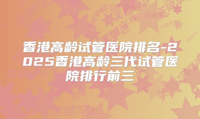 香港高龄试管医院排名-2025香港高龄三代试管医院排行前三