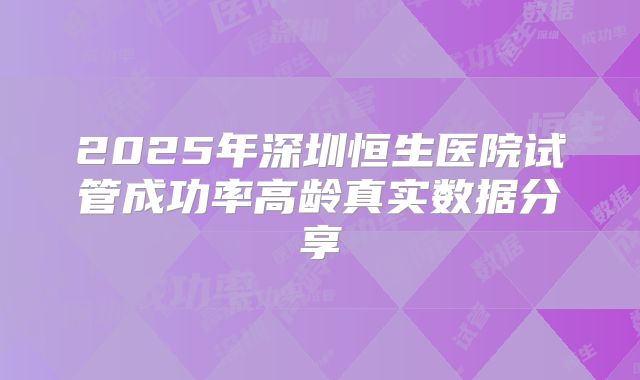 2025年深圳恒生医院试管成功率高龄真实数据分享